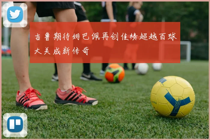 吉鲁期待姆巴佩再创佳绩超越百球大关成新传奇