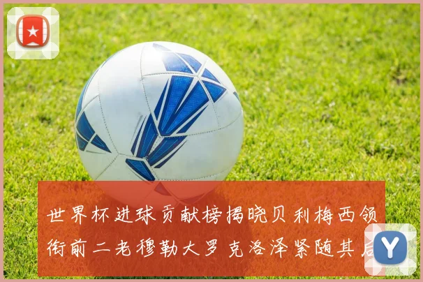 世界杯进球贡献榜揭晓贝利梅西领衔前二老穆勒大罗克洛泽紧随其后
