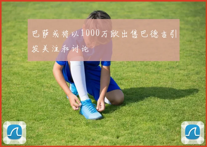巴萨或将以1000万欧出售巴德吉引发关注和讨论