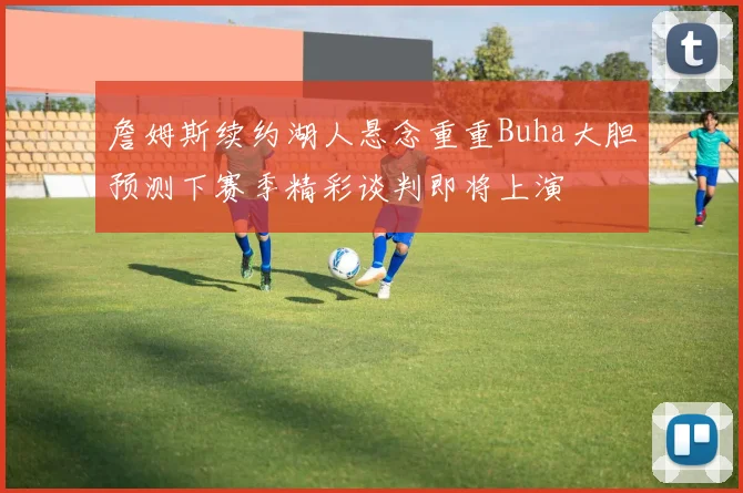 詹姆斯续约湖人悬念重重Buha大胆预测下赛季精彩谈判即将上演