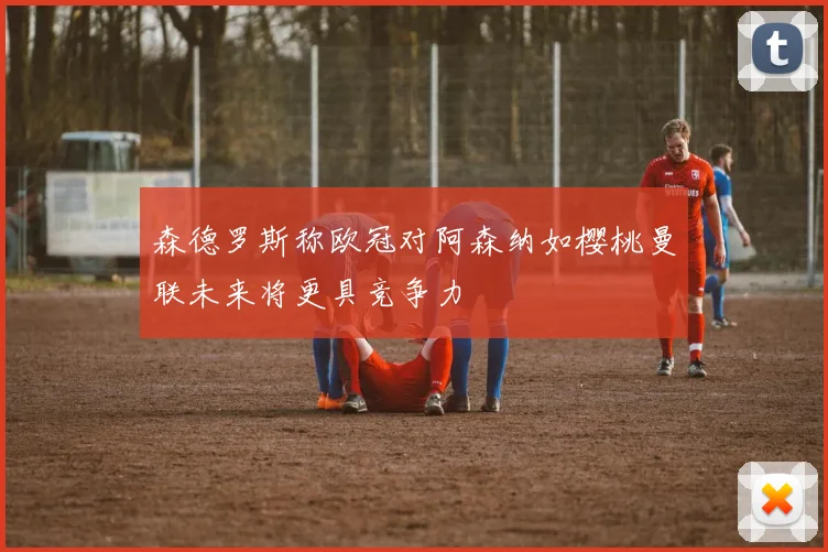 森德罗斯称欧冠对阿森纳如樱桃曼联未来将更具竞争力