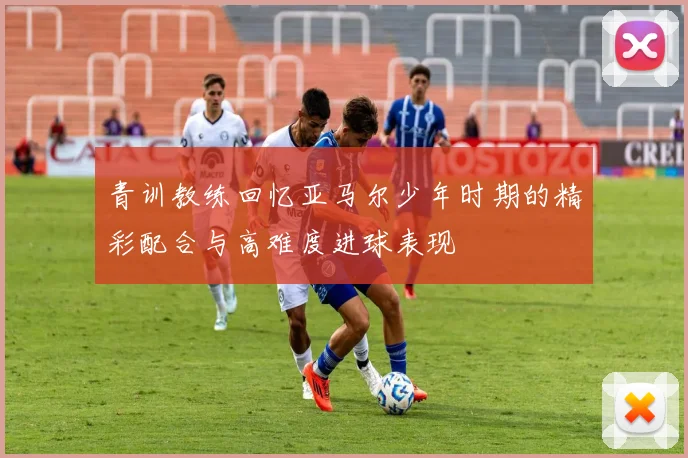 青训教练回忆亚马尔少年时期的精彩配合与高难度进球表现