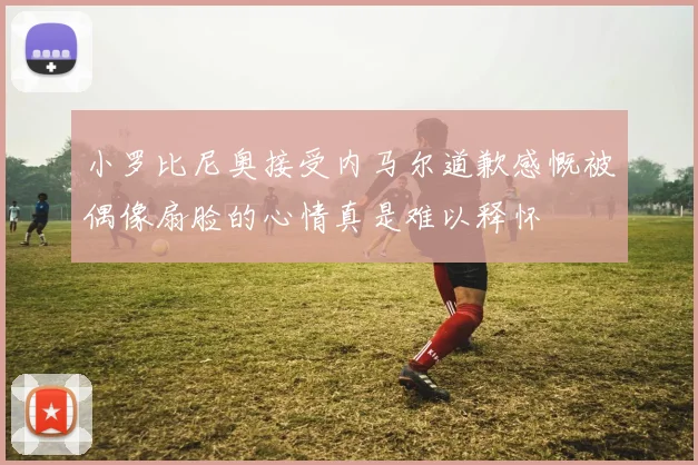 小罗比尼奥接受内马尔道歉感慨被偶像扇脸的心情真是难以释怀