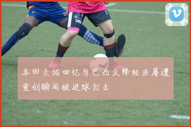 本田圭佑回忆与巴西交锋经历屡遭重创瞬间被进球打击