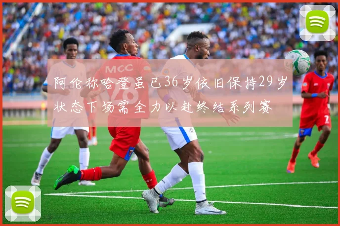 阿伦称哈登虽已36岁依旧保持29岁状态下场需全力以赴终结系列赛