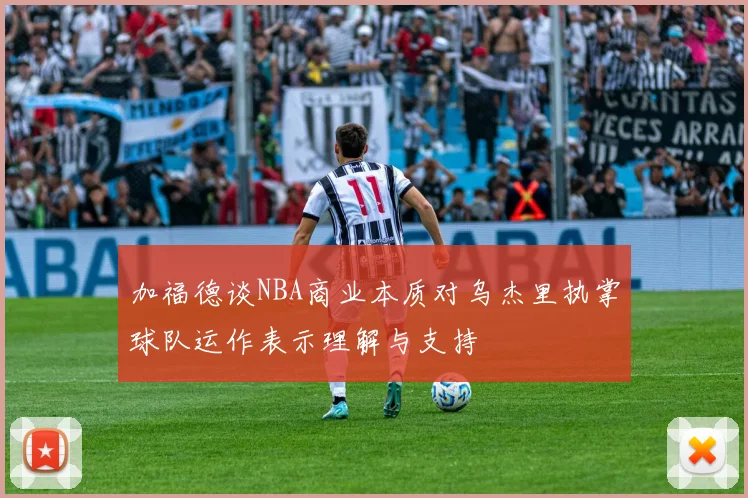 加福德谈NBA商业本质对乌杰里执掌球队运作表示理解与支持