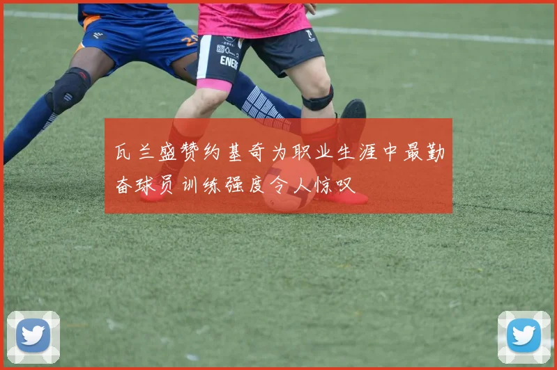 瓦兰盛赞约基奇为职业生涯中最勤奋球员训练强度令人惊叹