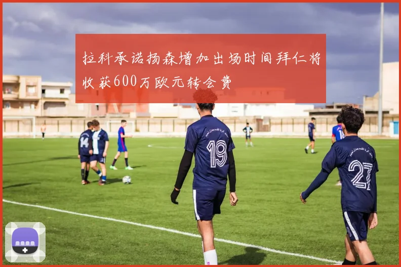 拉科承诺扬森增加出场时间拜仁将收获600万欧元转会费