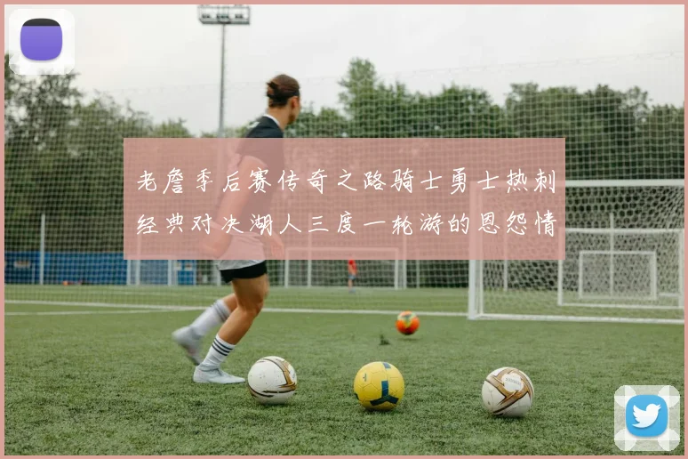 老詹季后赛传奇之路骑士勇士热刺经典对决湖人三度一轮游的恩怨情仇